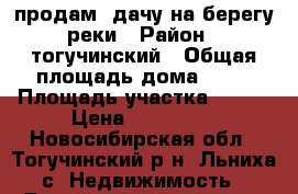 продам  дачу на берегу реки › Район ­ тогучинский › Общая площадь дома ­ 40 › Площадь участка ­ 500 › Цена ­ 120 000 - Новосибирская обл., Тогучинский р-н, Льниха с. Недвижимость » Дома, коттеджи, дачи продажа   